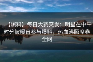 【爆料】每日大赛突发：明星在中午时分被曝曾参与爆料，热血沸腾席卷全网