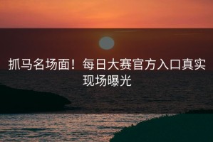 抓马名场面！每日大赛官方入口真实现场曝光