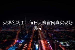 火爆名场面！每日大赛官网真实现场曝光