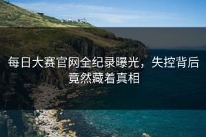 每日大赛官网全纪录曝光，失控背后竟然藏着真相