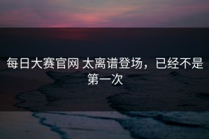 每日大赛官网 太离谱登场，已经不是第一次