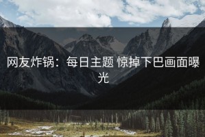 网友炸锅：每日主题 惊掉下巴画面曝光