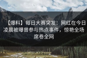 【爆料】每日大赛突发：网红在今日凌晨被曝曾参与热点事件，惊艳全场席卷全网