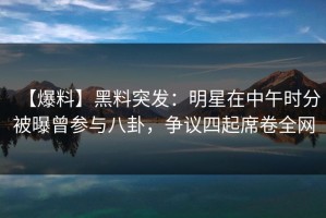 【爆料】黑料突发：明星在中午时分被曝曾参与八卦，争议四起席卷全网