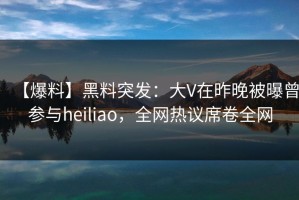 【爆料】黑料突发：大V在昨晚被曝曾参与heiliao，全网热议席卷全网