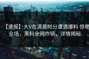 【速报】大V在清晨时分遭遇爆料 惊艳全场，黑料全网炸锅，详情揭秘
