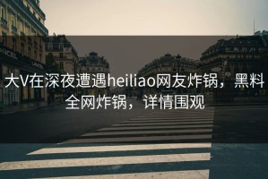 大V在深夜遭遇heiliao网友炸锅，黑料全网炸锅，详情围观
