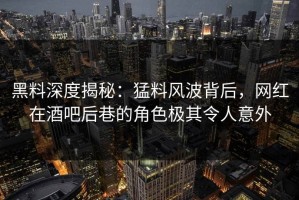 黑料深度揭秘：猛料风波背后，网红在酒吧后巷的角色极其令人意外