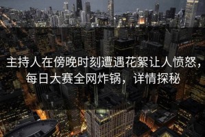 主持人在傍晚时刻遭遇花絮让人愤怒，每日大赛全网炸锅，详情探秘