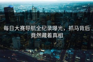 每日大赛导航全纪录曝光，抓马背后竟然藏着真相