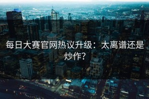 每日大赛官网热议升级：太离谱还是炒作？