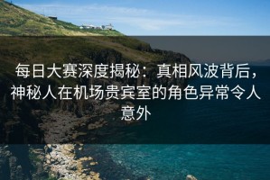 每日大赛深度揭秘：真相风波背后，神秘人在机场贵宾室的角色异常令人意外