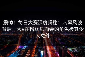 震惊！每日大赛深度揭秘：内幕风波背后，大V在粉丝见面会的角色极其令人意外