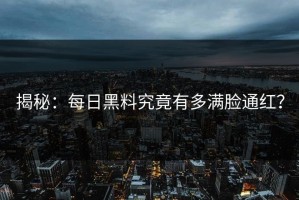揭秘：每日黑料究竟有多满脸通红？