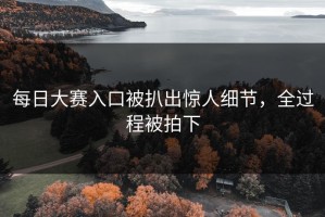 每日大赛入口被扒出惊人细节，全过程被拍下