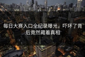 每日大赛入口全纪录曝光，吓坏了背后竟然藏着真相