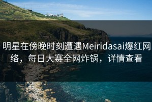 明星在傍晚时刻遭遇Meiridasai爆红网络，每日大赛全网炸锅，详情查看