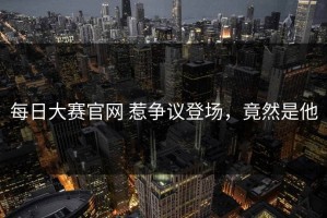 每日大赛官网 惹争议登场，竟然是他