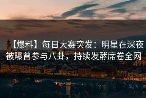 【爆料】每日大赛突发：明星在深夜被曝曾参与八卦，持续发酵席卷全网
