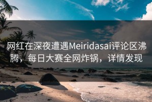 网红在深夜遭遇Meiridasai评论区沸腾，每日大赛全网炸锅，详情发现
