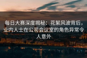 每日大赛深度揭秘：花絮风波背后，业内人士在公司会议室的角色异常令人意外