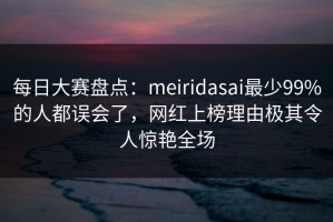 每日大赛盘点：meiridasai最少99%的人都误会了，网红上榜理由极其令人惊艳全场