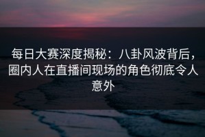 每日大赛深度揭秘：八卦风波背后，圈内人在直播间现场的角色彻底令人意外