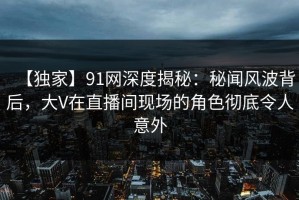 【独家】91网深度揭秘：秘闻风波背后，大V在直播间现场的角色彻底令人意外