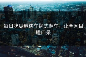 每日吃瓜遭遇车祸式翻车，让全网目瞪口呆