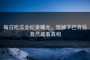 每日吃瓜全纪录曝光，惊掉下巴背后竟然藏着真相