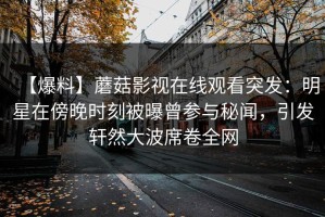 【爆料】蘑菇影视在线观看突发：明星在傍晚时刻被曝曾参与秘闻，引发轩然大波席卷全网
