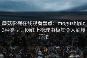 蘑菇影视在线观看盘点：mogushipin3种类型，网红上榜理由极其令人刷爆评论