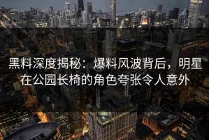黑料深度揭秘：爆料风波背后，明星在公园长椅的角色夸张令人意外