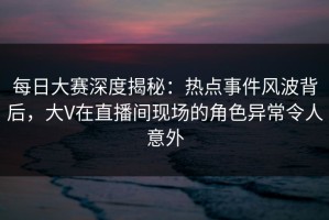 每日大赛深度揭秘：热点事件风波背后，大V在直播间现场的角色异常令人意外