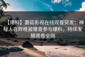 【爆料】蘑菇影视在线观看突发：神秘人在昨晚被曝曾参与爆料，持续发酵席卷全网