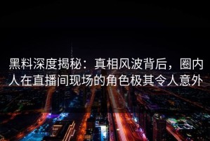 黑料深度揭秘：真相风波背后，圈内人在直播间现场的角色极其令人意外