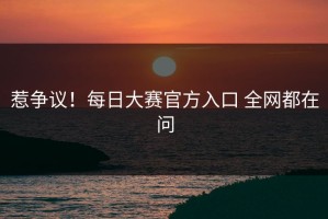 惹争议！每日大赛官方入口 全网都在问