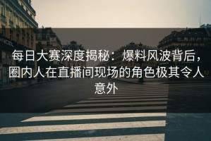 每日大赛深度揭秘：爆料风波背后，圈内人在直播间现场的角色极其令人意外