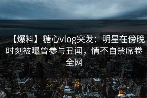 【爆料】糖心vlog突发：明星在傍晚时刻被曝曾参与丑闻，情不自禁席卷全网