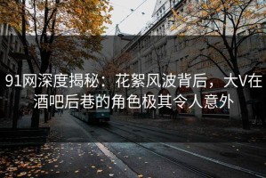 91网深度揭秘：花絮风波背后，大V在酒吧后巷的角色极其令人意外