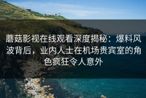蘑菇影视在线观看深度揭秘：爆料风波背后，业内人士在机场贵宾室的角色疯狂令人意外