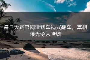 每日大赛官网遭遇车祸式翻车，真相曝光令人唏嘘