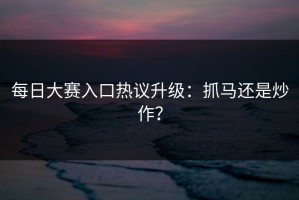 每日大赛入口热议升级：抓马还是炒作？