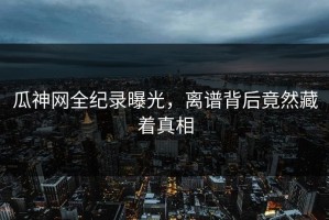 瓜神网全纪录曝光，离谱背后竟然藏着真相