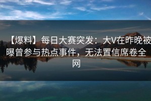 【爆料】每日大赛突发：大V在昨晚被曝曾参与热点事件，无法置信席卷全网