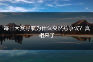每日大赛导航为什么突然惹争议？真相来了