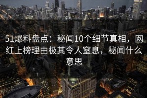 51爆料盘点：秘闻10个细节真相，网红上榜理由极其令人窒息，秘闻什么意思