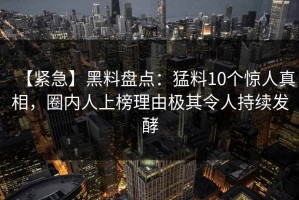 【紧急】黑料盘点：猛料10个惊人真相，圈内人上榜理由极其令人持续发酵