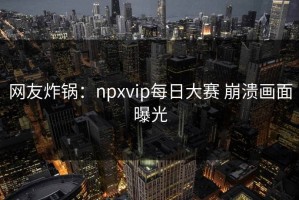 网友炸锅：npxvip每日大赛 崩溃画面曝光