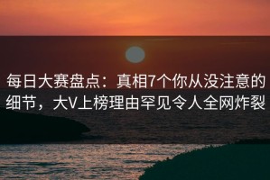 每日大赛盘点：真相7个你从没注意的细节，大V上榜理由罕见令人全网炸裂
